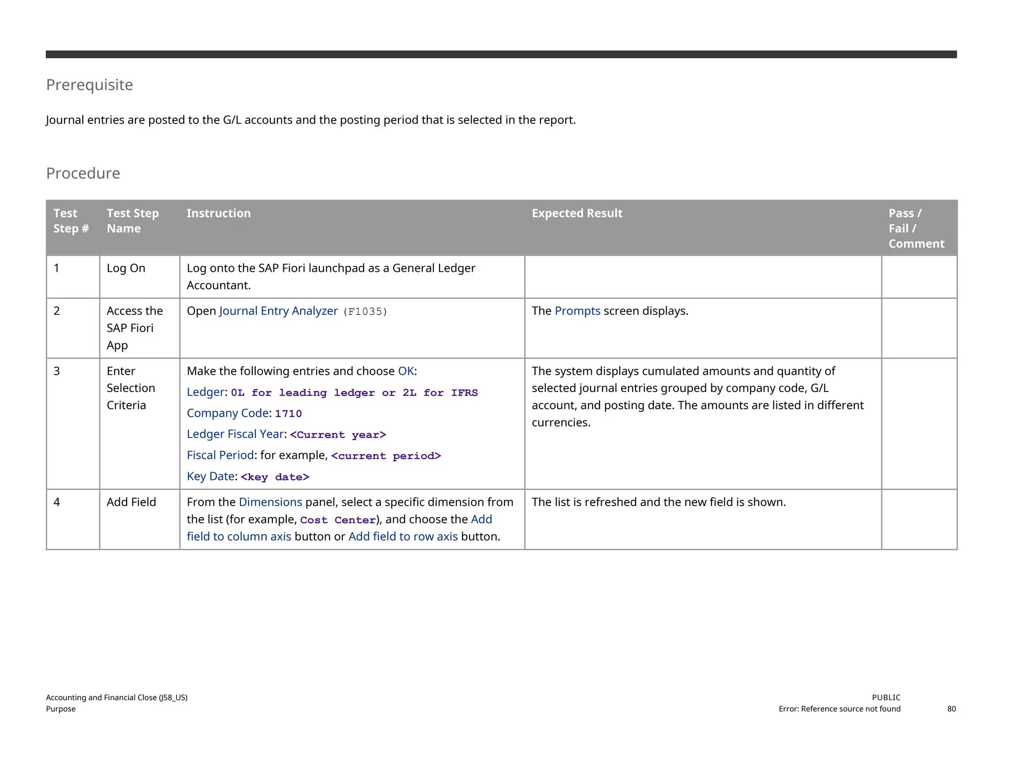 Prerequisite
Journal entries are posted to the G/L accounts and the posting period that is selected in the report.
Procedure
Test
Step #
Test Step
Name
Instruction Expected Result Pass /
Fail /
Comment
1 Log On Log onto the SAP Fiori launchpad as a General Ledger
Accountant.
2 Access the
SAP Fiori
App
Open Journal Entry Analyzer (F1035) The Prompts screen displays.
3 Enter
Selection
Criteria
Make the following entries and choose OK:
Ledger: 0L for leading ledger or 2L for IFRS
Company Code: 1710
Ledger Fiscal Year: <Current year>
Fiscal Period: for example, <current period>
Key Date: <key date>
The system displays cumulated amounts and quantity of
selected journal entries grouped by company code, G/L
account, and posting date. The amounts are listed in different
currencies.
4 Add Field From the Dimensions panel, select a specific dimension from
the list (for example, Cost Center), and choose the Add
field to column axis button or Add field to row axis button.
The list is refreshed and the new field is shown.
Accounting and Financial Close (J58_US)
Purpose
PUBLIC
Error: Reference source not found 80
 
