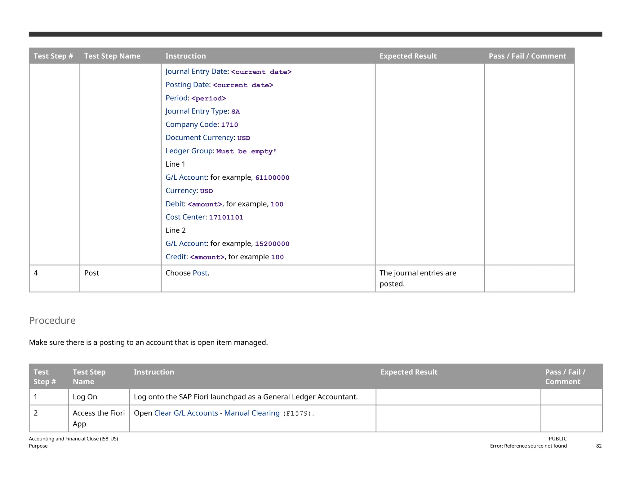 Test Step # Test Step Name Instruction Expected Result Pass / Fail / Comment
Journal Entry Date: <current date>
Posting Date: <current date>
Period: <period>
Journal Entry Type: SA
Company Code: 1710
Document Currency: USD
Ledger Group: Must be empty!
Line 1
G/L Account: for example, 61100000
Currency: USD
Debit: <amount>, for example, 100
Cost Center: 17101101
Line 2
G/L Account: for example, 15200000
Credit: <amount>, for example 100
4 Post Choose Post. The journal entries are
posted.
Procedure
Make sure there is a posting to an account that is open item managed.
Test
Step #
Test Step
Name
Instruction Expected Result Pass / Fail /
Comment
1 Log On Log onto the SAP Fiori launchpad as a General Ledger Accountant.
2 Access the Fiori
App
Open Clear G/L Accounts - Manual Clearing (F1579).
Accounting and Financial Close (J58_US)
Purpose
PUBLIC
Error: Reference source not found 82
 