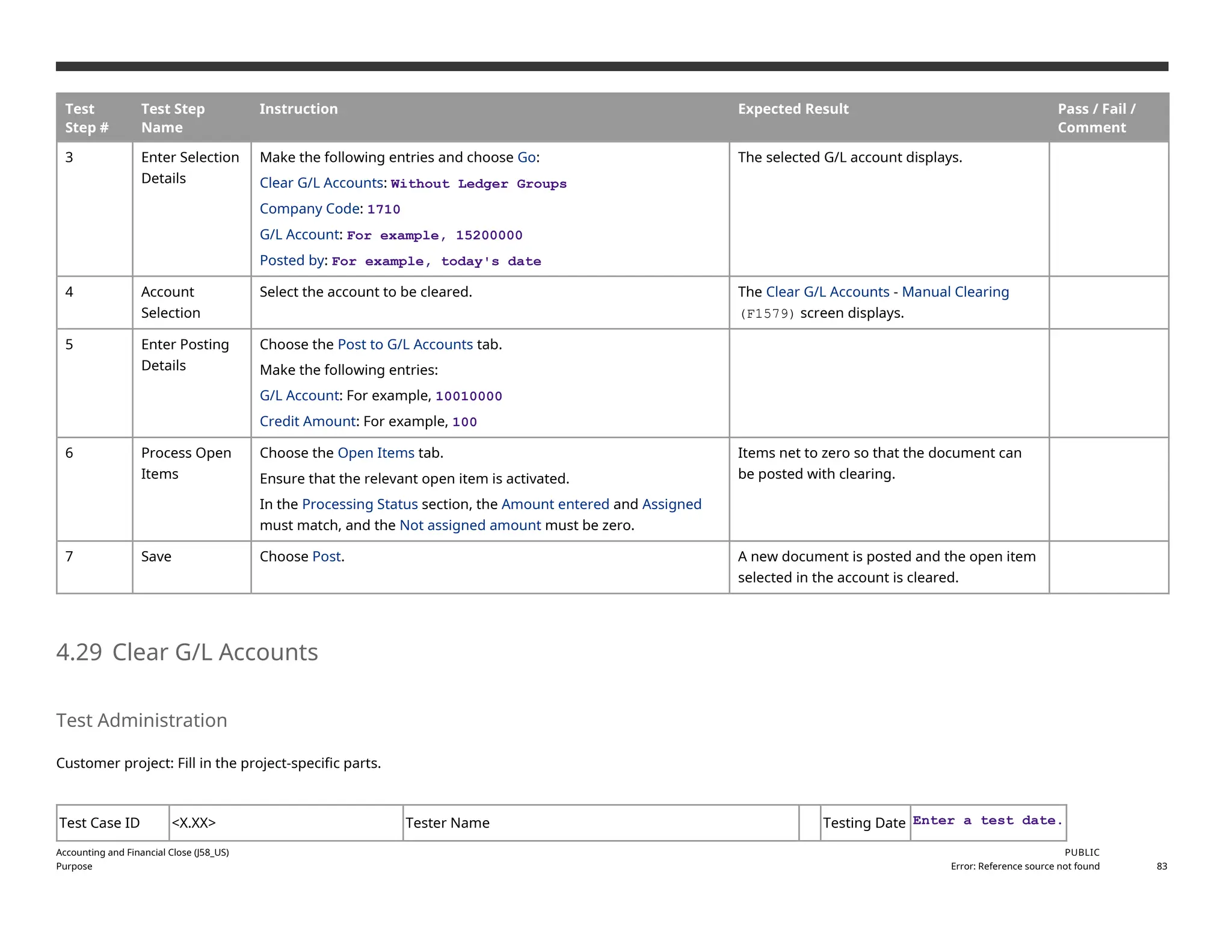 Test
Step #
Test Step
Name
Instruction Expected Result Pass / Fail /
Comment
3 Enter Selection
Details
Make the following entries and choose Go:
Clear G/L Accounts: Without Ledger Groups
Company Code: 1710
G/L Account: For example, 15200000
Posted by: For example, today's date
The selected G/L account displays.
4 Account
Selection
Select the account to be cleared. The Clear G/L Accounts - Manual Clearing
(F1579) screen displays.
5 Enter Posting
Details
Choose the Post to G/L Accounts tab.
Make the following entries:
G/L Account: For example, 10010000
Credit Amount: For example, 100
6 Process Open
Items
Choose the Open Items tab.
Ensure that the relevant open item is activated.
In the Processing Status section, the Amount entered and Assigned
must match, and the Not assigned amount must be zero.
Items net to zero so that the document can
be posted with clearing.
7 Save Choose Post. A new document is posted and the open item
selected in the account is cleared.
4.29 Clear G/L Accounts
Test Administration
Customer project: Fill in the project-specific parts.
Test Case ID <X.XX> Tester Name Testing Date Enter a test date.
Accounting and Financial Close (J58_US)
Purpose
PUBLIC
Error: Reference source not found 83
 
