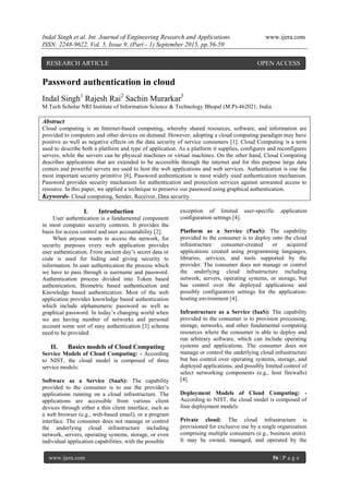 Indal Singh et al. Int. Journal of Engineering Research and Applications www.ijera.com
ISSN: 2248-9622, Vol. 5, Issue 9, (Part - 1) September 2015, pp.56-59
www.ijera.com 56 | P a g e
Password authentication in cloud
Indal Singh1
Rajesh Rai2
Sachin Murarkar3
M.Tech Scholar NRI Institute of Information Science & Technology Bhopal (M.P)-462021, India
Abstract
Cloud computing is an Internet-based computing, whereby shared resources, software, and information are
provided to computers and other devices on demand. However, adopting a cloud computing paradigm may have
positive as well as negative effects on the data security of service consumers [1]. Cloud Computing is a term
used to describe both a platform and type of application. As a platform it supplies, configures and reconfigures
servers, while the servers can be physical machines or virtual machines. On the other hand, Cloud Computing
describes applications that are extended to be accessible through the internet and for this purpose large data
centers and powerful servers are used to host the web applications and web services. Authentication is one the
most important security primitive [6]. Password authentication is most widely used authentication mechanism.
Password provides security mechanism for authentication and protection services against unwanted access to
resource. In this paper, we applied a technique to preserve our password using graphical authentication.
Keywords- Cloud computing, Sender, Receiver, Data security.
I. Introduction
User authentication is a fundamental component
in most computer security contexts. It provides the
basis for access control and user accountability [2].
When anyone wants to access the network, for
security purposes every web application provides
user authentication. From ancient day’s secret data or
code is used for hiding and giving security to
information. In user authentication the process which
we have to pass through is username and password.
Authentication process divided into Token based
authentication, Biometric based authentication and
Knowledge based authentication. Most of the web
application provides knowledge based authentication
which include alphanumeric password as well as
graphical password. In today’s changing world when
we are having number of networks and personal
account some sort of easy authentication [3] schema
need to be provided.
II. Basics models of Cloud Computing
Service Models of Cloud Computing: - According
to NIST, the cloud model is composed of three
service models:
Software as a Service (SaaS): The capability
provided to the consumer is to use the provider’s
applications running on a cloud infrastructure. The
applications are accessible from various client
devices through either a thin client interface, such as
a web browser (e.g., web-based email), or a program
interface. The consumer does not manage or control
the underlying cloud infrastructure including
network, servers, operating systems, storage, or even
individual application capabilities, with the possible
exception of limited user-specific application
configuration settings [4].
Platform as a Service (PaaS): The capability
provided to the consumer is to deploy onto the cloud
infrastructure consumer-created or acquired
applications created using programming languages,
libraries, services, and tools supported by the
provider. The consumer does not manage or control
the underlying cloud infrastructure including
network, servers, operating systems, or storage, but
has control over the deployed applications and
possibly configuration settings for the application-
hosting environment [4].
Infrastructure as a Service (IaaS): The capability
provided to the consumer is to provision processing,
storage, networks, and other fundamental computing
resources where the consumer is able to deploy and
run arbitrary software, which can include operating
systems and applications. The consumer does not
manage or control the underlying cloud infrastructure
but has control over operating systems, storage, and
deployed applications; and possibly limited control of
select networking components (e.g., host firewalls)
[4].
Deployment Models of Cloud Computing: -
According to NIST, the cloud model is composed of
four deployment models:
Private cloud: The cloud infrastructure is
provisioned for exclusive use by a single organization
comprising multiple consumers (e.g., business units).
It may be owned, managed, and operated by the
RESEARCH ARTICLE OPEN ACCESS
 