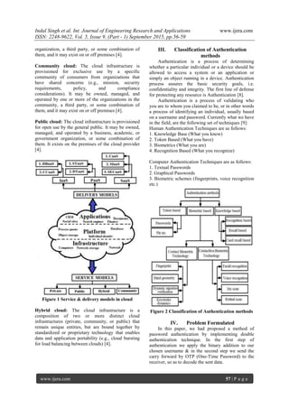 Indal Singh et al. Int. Journal of Engineering Research and Applications www.ijera.com
ISSN: 2248-9622, Vol. 5, Issue 9, (Part - 1) September 2015, pp.56-59
www.ijera.com 57 | P a g e
organization, a third party, or some combination of
them, and it may exist on or off premises [4].
Community cloud: The cloud infrastructure is
provisioned for exclusive use by a specific
community of consumers from organizations that
have shared concerns (e.g., mission, security
requirements, policy, and compliance
considerations). It may be owned, managed, and
operated by one or more of the organizations in the
community, a third party, or some combination of
them, and it may exist on or off premises [4].
Public cloud: The cloud infrastructure is provisioned
for open use by the general public. It may be owned,
managed, and operated by a business, academic, or
government organization, or some combination of
them. It exists on the premises of the cloud provider
[4].
Figure 1 Service & delivery models in cloud
Hybrid cloud: The cloud infrastructure is a
composition of two or more distinct cloud
infrastructures (private, community, or public) that
remain unique entities, but are bound together by
standardized or proprietary technology that enables
data and application portability (e.g., cloud bursting
for load balancing between clouds) [4].
III. Classification of Authentication
methods
Authentication is a process of determining
whether a particular individual or a device should be
allowed to access a system or an application or
simply an object running in a device. Authentication
process assures the basic security goals, i.e.
confidentiality and integrity. The first line of defense
for protecting any resource is Authentication [8].
Authentication is a process of validating who
you are to whom you claimed to be, or in other words
a process of identifying an individual, usually based
on a username and password. Currently what we have
in the field, are the following set of techniques [9]:
Human Authentication Techniques are as follows:
1. Knowledge Base (What you know)
2. Token Based (What you have)
3. Biometrics (What you are)
4. Recognition Based (What you recognize)
Computer Authentication Techniques are as follows:
1. Textual Passwords
2. Graphical Passwords
3. Biometric schemes (fingerprints, voice recognition
etc.)
Figure 2 Classification of Authentication methods
IV. Problem Formulated
In this paper, we had proposed a method of
password authentication by implementing double
authentication technique. In the first step of
authentication we apply the binary addition to our
chosen username & in the second step we send the
carry forward by OTP (One-Time Password) to the
receiver, so as to decode the sent data.
 
