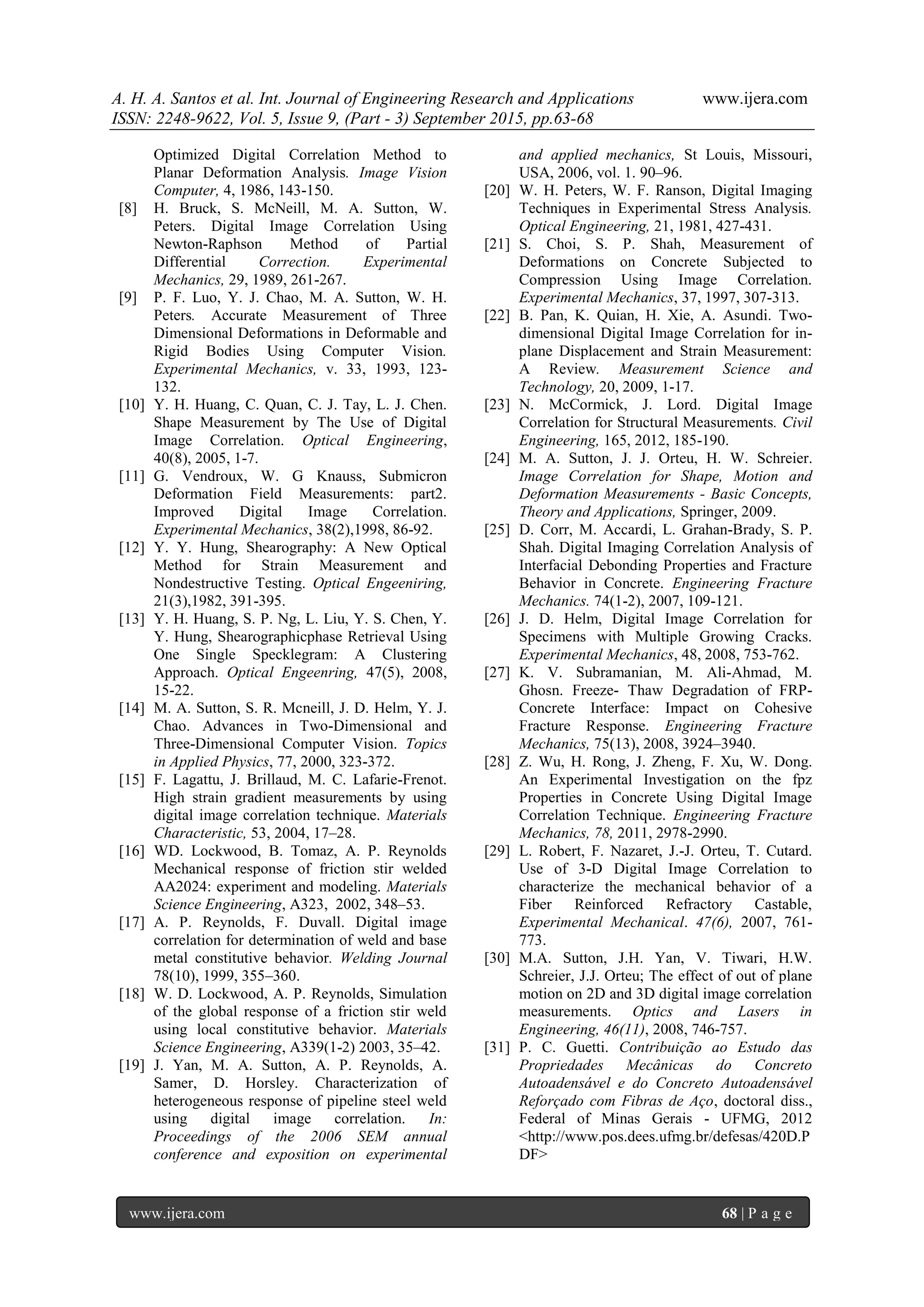 A. H. A. Santos et al. Int. Journal of Engineering Research and Applications www.ijera.com
ISSN: 2248-9622, Vol. 5, Issue 9, (Part - 3) September 2015, pp.63-68
www.ijera.com 68 | P a g e
Optimized Digital Correlation Method to
Planar Deformation Analysis. Image Vision
Computer, 4, 1986, 143-150.
[8] H. Bruck, S. McNeill, M. A. Sutton, W.
Peters. Digital Image Correlation Using
Newton-Raphson Method of Partial
Differential Correction. Experimental
Mechanics, 29, 1989, 261-267.
[9] P. F. Luo, Y. J. Chao, M. A. Sutton, W. H.
Peters. Accurate Measurement of Three
Dimensional Deformations in Deformable and
Rigid Bodies Using Computer Vision.
Experimental Mechanics, v. 33, 1993, 123-
132.
[10] Y. H. Huang, C. Quan, C. J. Tay, L. J. Chen.
Shape Measurement by The Use of Digital
Image Correlation. Optical Engineering,
40(8), 2005, 1-7.
[11] G. Vendroux, W. G Knauss, Submicron
Deformation Field Measurements: part2.
Improved Digital Image Correlation.
Experimental Mechanics, 38(2),1998, 86-92.
[12] Y. Y. Hung, Shearography: A New Optical
Method for Strain Measurement and
Nondestructive Testing. Optical Engeeniring,
21(3),1982, 391-395.
[13] Y. H. Huang, S. P. Ng, L. Liu, Y. S. Chen, Y.
Y. Hung, Shearographicphase Retrieval Using
One Single Specklegram: A Clustering
Approach. Optical Engeenring, 47(5), 2008,
15-22.
[14] M. A. Sutton, S. R. Mcneill, J. D. Helm, Y. J.
Chao. Advances in Two-Dimensional and
Three-Dimensional Computer Vision. Topics
in Applied Physics, 77, 2000, 323-372.
[15] F. Lagattu, J. Brillaud, M. C. Lafarie-Frenot.
High strain gradient measurements by using
digital image correlation technique. Materials
Characteristic, 53, 2004, 17–28.
[16] WD. Lockwood, B. Tomaz, A. P. Reynolds
Mechanical response of friction stir welded
AA2024: experiment and modeling. Materials
Science Engineering, A323, 2002, 348–53.
[17] A. P. Reynolds, F. Duvall. Digital image
correlation for determination of weld and base
metal constitutive behavior. Welding Journal
78(10), 1999, 355–360.
[18] W. D. Lockwood, A. P. Reynolds, Simulation
of the global response of a friction stir weld
using local constitutive behavior. Materials
Science Engineering, A339(1-2) 2003, 35–42.
[19] J. Yan, M. A. Sutton, A. P. Reynolds, A.
Samer, D. Horsley. Characterization of
heterogeneous response of pipeline steel weld
using digital image correlation. In:
Proceedings of the 2006 SEM annual
conference and exposition on experimental
and applied mechanics, St Louis, Missouri,
USA, 2006, vol. 1. 90–96.
[20] W. H. Peters, W. F. Ranson, Digital Imaging
Techniques in Experimental Stress Analysis.
Optical Engineering, 21, 1981, 427-431.
[21] S. Choi, S. P. Shah, Measurement of
Deformations on Concrete Subjected to
Compression Using Image Correlation.
Experimental Mechanics, 37, 1997, 307-313.
[22] B. Pan, K. Quian, H. Xie, A. Asundi. Two-
dimensional Digital Image Correlation for in-
plane Displacement and Strain Measurement:
A Review. Measurement Science and
Technology, 20, 2009, 1-17.
[23] N. McCormick, J. Lord. Digital Image
Correlation for Structural Measurements. Civil
Engineering, 165, 2012, 185-190.
[24] M. A. Sutton, J. J. Orteu, H. W. Schreier.
Image Correlation for Shape, Motion and
Deformation Measurements - Basic Concepts,
Theory and Applications, Springer, 2009.
[25] D. Corr, M. Accardi, L. Grahan-Brady, S. P.
Shah. Digital Imaging Correlation Analysis of
Interfacial Debonding Properties and Fracture
Behavior in Concrete. Engineering Fracture
Mechanics. 74(1-2), 2007, 109-121.
[26] J. D. Helm, Digital Image Correlation for
Specimens with Multiple Growing Cracks.
Experimental Mechanics, 48, 2008, 753-762.
[27] K. V. Subramanian, M. Ali-Ahmad, M.
Ghosn. Freeze- Thaw Degradation of FRP-
Concrete Interface: Impact on Cohesive
Fracture Response. Engineering Fracture
Mechanics, 75(13), 2008, 3924–3940.
[28] Z. Wu, H. Rong, J. Zheng, F. Xu, W. Dong.
An Experimental Investigation on the fpz
Properties in Concrete Using Digital Image
Correlation Technique. Engineering Fracture
Mechanics, 78, 2011, 2978-2990.
[29] L. Robert, F. Nazaret, J.-J. Orteu, T. Cutard.
Use of 3-D Digital Image Correlation to
characterize the mechanical behavior of a
Fiber Reinforced Refractory Castable,
Experimental Mechanical. 47(6), 2007, 761-
773.
[30] M.A. Sutton, J.H. Yan, V. Tiwari, H.W.
Schreier, J.J. Orteu; The effect of out of plane
motion on 2D and 3D digital image correlation
measurements. Optics and Lasers in
Engineering, 46(11), 2008, 746-757.
[31] P. C. Guetti. Contribuição ao Estudo das
Propriedades Mecânicas do Concreto
Autoadensável e do Concreto Autoadensável
Reforçado com Fibras de Aço, doctoral diss.,
Federal of Minas Gerais - UFMG, 2012
<http://www.pos.dees.ufmg.br/defesas/420D.P
DF>
 