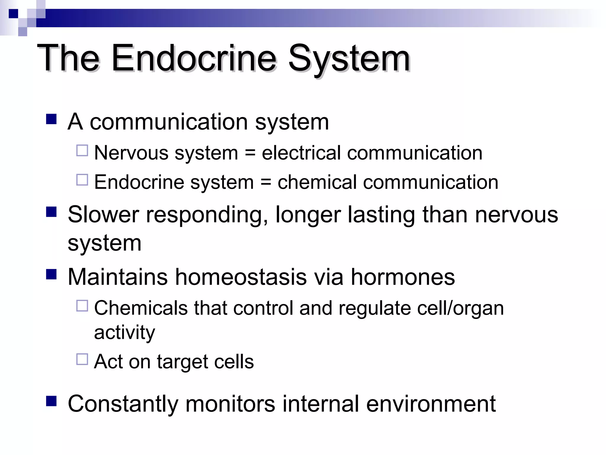 TThhee EEnnddooccrriinnee SSyysstteemm 
 A communication system 
 Nervous system = electrical communication 
 Endocrine system = chemical communication 
 Slower responding, longer lasting than nervous 
system 
 Maintains homeostasis via hormones 
 Chemicals that control and regulate cell/organ 
activity 
 Act on target cells 
 Constantly monitors internal environment 
 