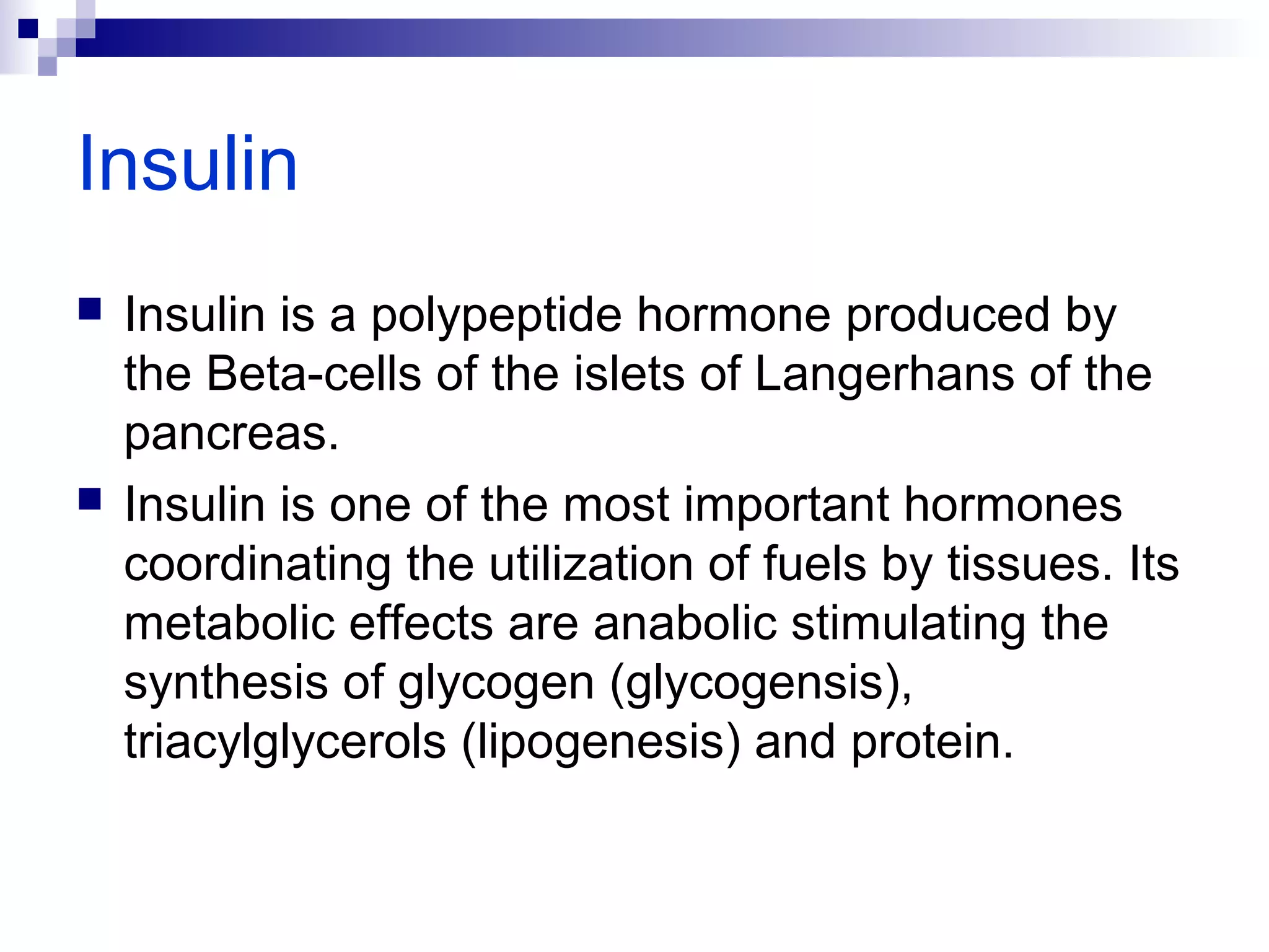 Insulin 
 Insulin is a polypeptide hormone produced by 
the Beta-cells of the islets of Langerhans of the 
pancreas. 
 Insulin is one of the most important hormones 
coordinating the utilization of fuels by tissues. Its 
metabolic effects are anabolic stimulating the 
synthesis of glycogen (glycogensis), 
triacylglycerols (lipogenesis) and protein. 
 