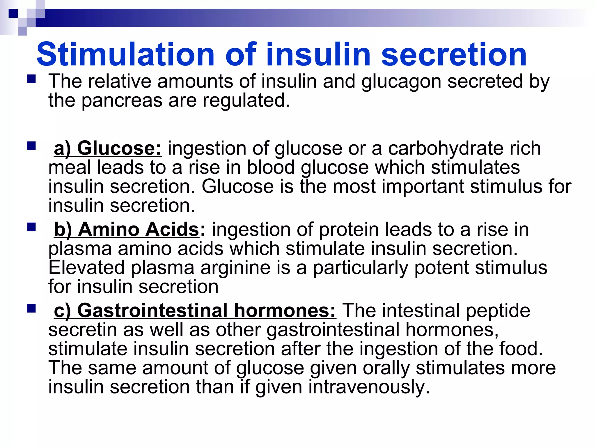 Stimulation of insulin secretion 
 The relative amounts of insulin and glucagon secreted by 
the pancreas are regulated. 
 a) Glucose: ingestion of glucose or a carbohydrate rich 
meal leads to a rise in blood glucose which stimulates 
insulin secretion. Glucose is the most important stimulus for 
insulin secretion. 
 b) Amino Acids: ingestion of protein leads to a rise in 
plasma amino acids which stimulate insulin secretion. 
Elevated plasma arginine is a particularly potent stimulus 
for insulin secretion 
 c) Gastrointestinal hormones: The intestinal peptide 
secretin as well as other gastrointestinal hormones, 
stimulate insulin secretion after the ingestion of the food. 
The same amount of glucose given orally stimulates more 
insulin secretion than if given intravenously. 
 