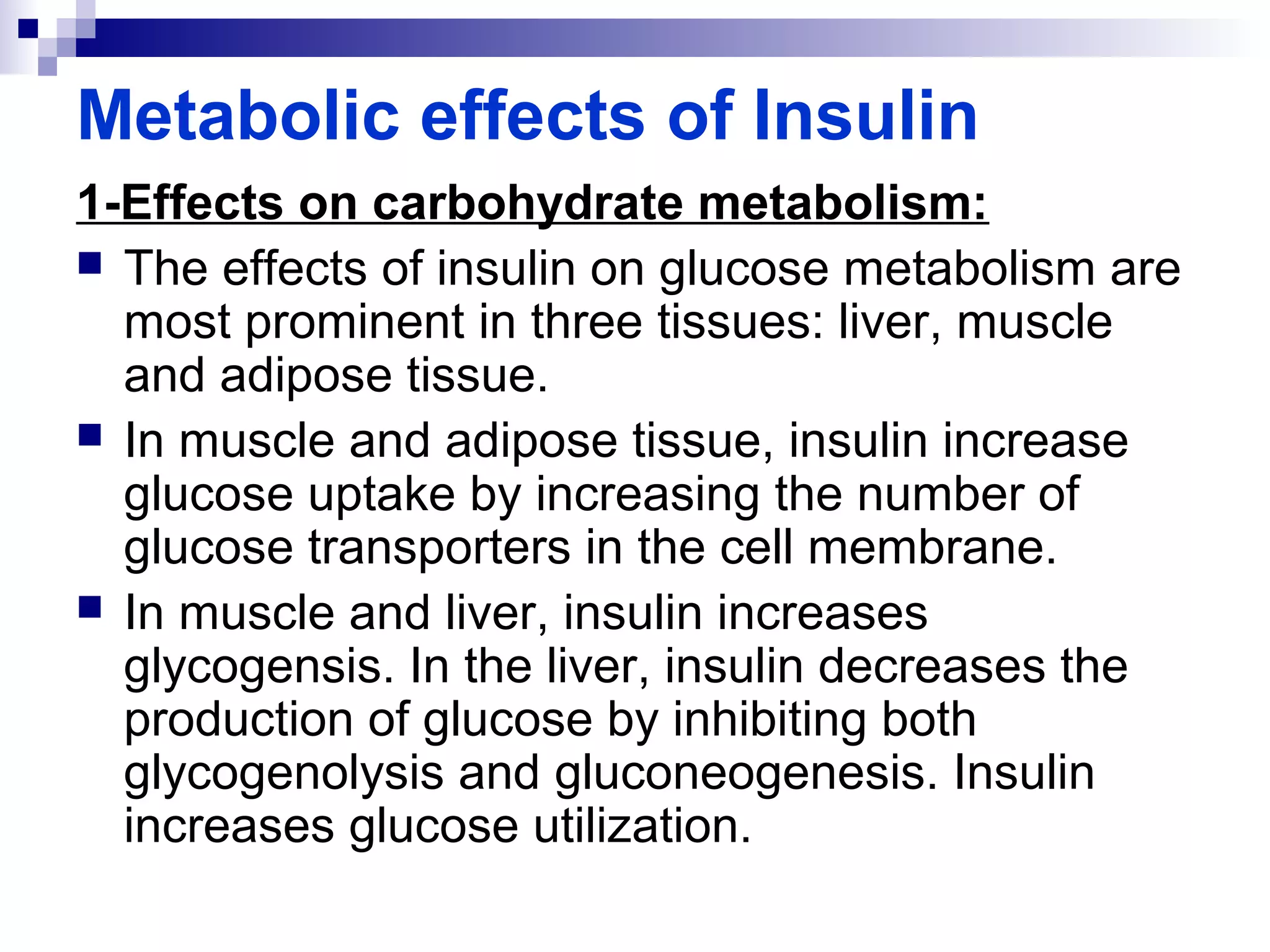 Metabolic effects of Insulin 
1-Effects on carbohydrate metabolism: 
 The effects of insulin on glucose metabolism are 
most prominent in three tissues: liver, muscle 
and adipose tissue. 
 In muscle and adipose tissue, insulin increase 
glucose uptake by increasing the number of 
glucose transporters in the cell membrane. 
 In muscle and liver, insulin increases 
glycogensis. In the liver, insulin decreases the 
production of glucose by inhibiting both 
glycogenolysis and gluconeogenesis. Insulin 
increases glucose utilization. 
 