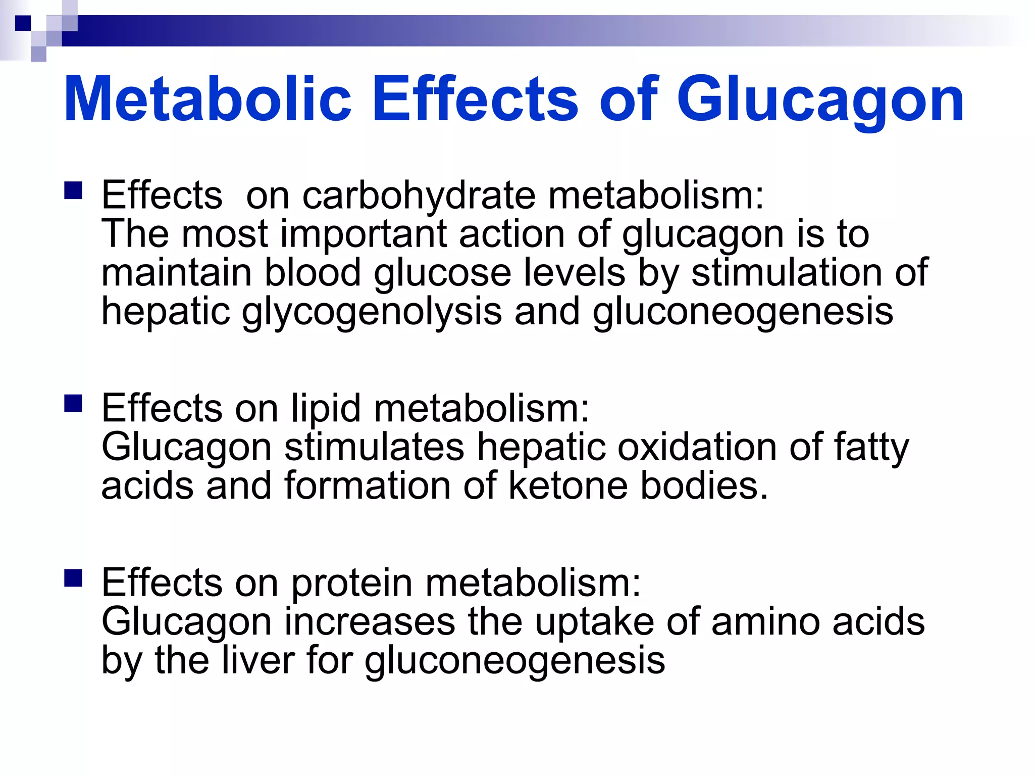Metabolic Effects of Glucagon 
 Effects on carbohydrate metabolism: 
The most important action of glucagon is to 
maintain blood glucose levels by stimulation of 
hepatic glycogenolysis and gluconeogenesis 
 Effects on lipid metabolism: 
Glucagon stimulates hepatic oxidation of fatty 
acids and formation of ketone bodies. 
 Effects on protein metabolism: 
Glucagon increases the uptake of amino acids 
by the liver for gluconeogenesis 
 