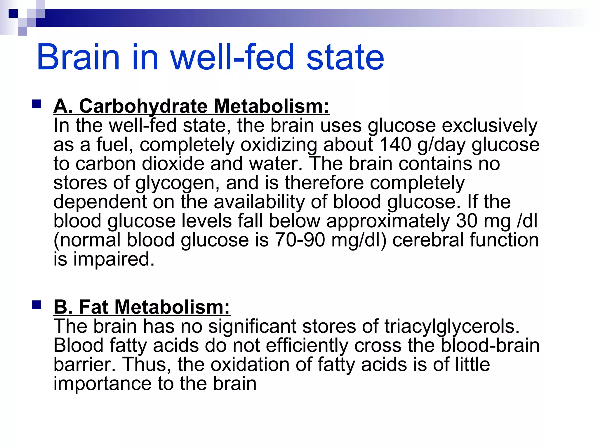 Brain in well-fed state 
 A. Carbohydrate Metabolism: 
In the well-fed state, the brain uses glucose exclusively 
as a fuel, completely oxidizing about 140 g/day glucose 
to carbon dioxide and water. The brain contains no 
stores of glycogen, and is therefore completely 
dependent on the availability of blood glucose. If the 
blood glucose levels fall below approximately 30 mg /dl 
(normal blood glucose is 70-90 mg/dl) cerebral function 
is impaired. 
 B. Fat Metabolism: 
The brain has no significant stores of triacylglycerols. 
Blood fatty acids do not efficiently cross the blood-brain 
barrier. Thus, the oxidation of fatty acids is of little 
importance to the brain 
 