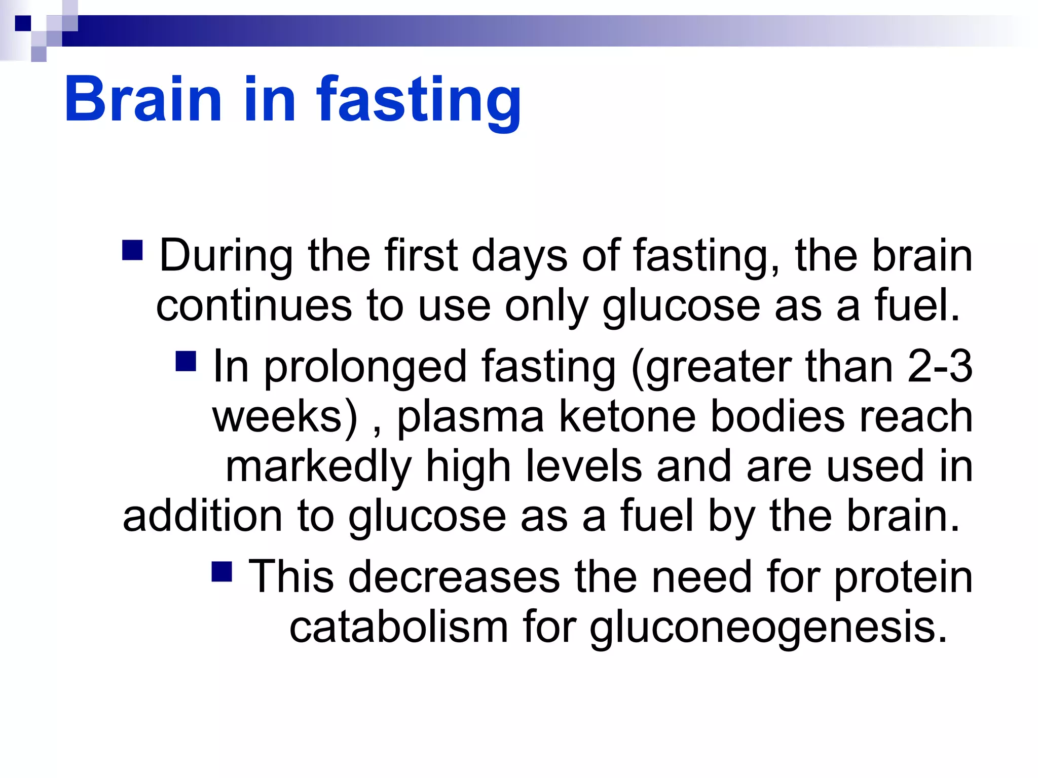 Brain in fasting 
 During the first days of fasting, the brain 
continues to use only glucose as a fuel. 
 In prolonged fasting (greater than 2-3 
weeks) , plasma ketone bodies reach 
markedly high levels and are used in 
addition to glucose as a fuel by the brain. 
 This decreases the need for protein 
catabolism for gluconeogenesis. 
 