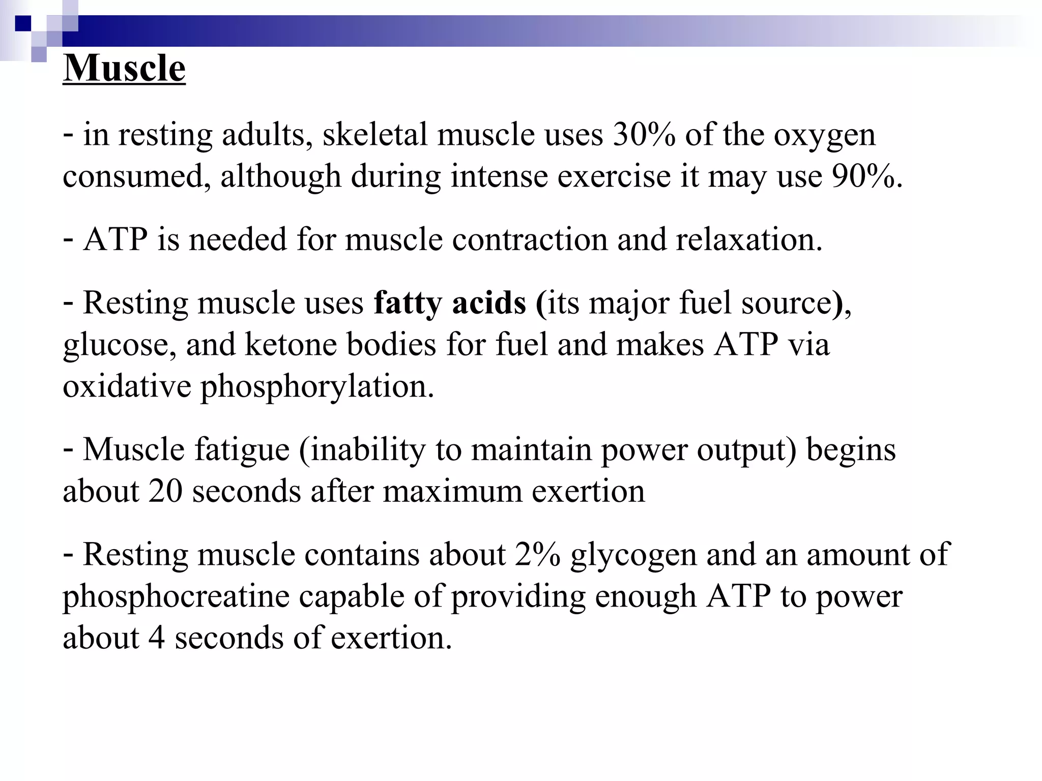 Muscle 
- in resting adults, skeletal muscle uses 30% of the oxygen 
consumed, although during intense exercise it may use 90%. 
- ATP is needed for muscle contraction and relaxation. 
- Resting muscle uses fatty acids (its major fuel source), 
glucose, and ketone bodies for fuel and makes ATP via 
oxidative phosphorylation. 
- Muscle fatigue (inability to maintain power output) begins 
about 20 seconds after maximum exertion 
- Resting muscle contains about 2% glycogen and an amount of 
phosphocreatine capable of providing enough ATP to power 
about 4 seconds of exertion. 
 