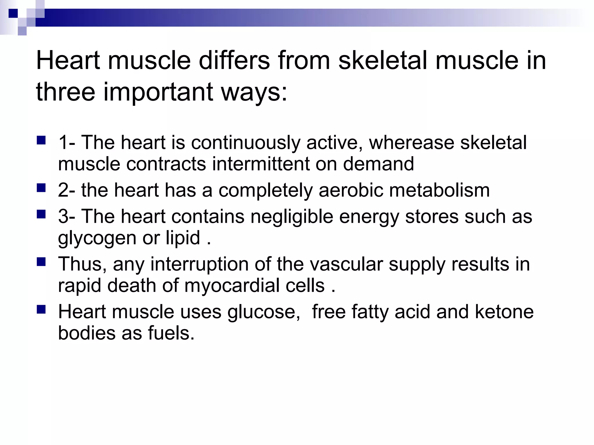 Heart muscle differs from skeletal muscle in 
three important ways: 
 1- The heart is continuously active, wherease skeletal 
muscle contracts intermittent on demand 
 2- the heart has a completely aerobic metabolism 
 3- The heart contains negligible energy stores such as 
glycogen or lipid . 
 Thus, any interruption of the vascular supply results in 
rapid death of myocardial cells . 
 Heart muscle uses glucose, free fatty acid and ketone 
bodies as fuels. 
 