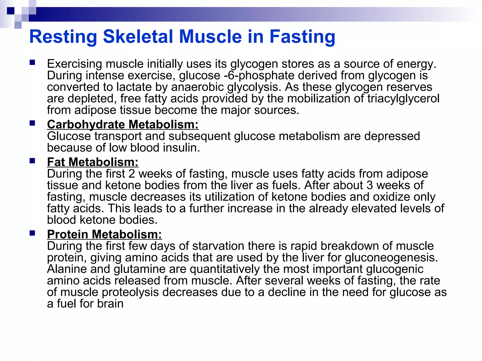 Resting Skeletal Muscle in Fasting 
 Exercising muscle initially uses its glycogen stores as a source of energy. 
During intense exercise, glucose -6-phosphate derived from glycogen is 
converted to lactate by anaerobic glycolysis. As these glycogen reserves 
are depleted, free fatty acids provided by the mobilization of triacylglycerol 
from adipose tissue become the major sources. 
 Carbohydrate Metabolism: 
Glucose transport and subsequent glucose metabolism are depressed 
because of low blood insulin. 
 Fat Metabolism: 
During the first 2 weeks of fasting, muscle uses fatty acids from adipose 
tissue and ketone bodies from the liver as fuels. After about 3 weeks of 
fasting, muscle decreases its utilization of ketone bodies and oxidize only 
fatty acids. This leads to a further increase in the already elevated levels of 
blood ketone bodies. 
 Protein Metabolism: 
During the first few days of starvation there is rapid breakdown of muscle 
protein, giving amino acids that are used by the liver for gluconeogenesis. 
Alanine and glutamine are quantitatively the most important glucogenic 
amino acids released from muscle. After several weeks of fasting, the rate 
of muscle proteolysis decreases due to a decline in the need for glucose as 
a fuel for brain 
 
