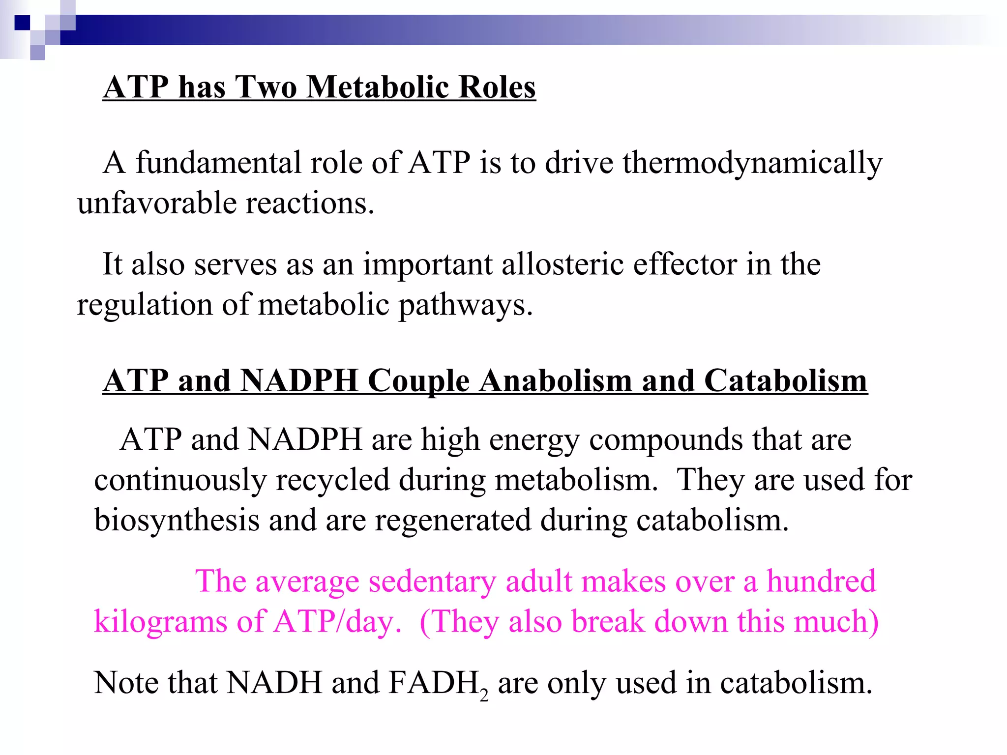 ATP has Two Metabolic Roles 
A fundamental role of ATP is to drive thermodynamically 
unfavorable reactions. 
It also serves as an important allosteric effector in the 
regulation of metabolic pathways. 
ATP and NADPH Couple Anabolism and Catabolism 
ATP and NADPH are high energy compounds that are 
continuously recycled during metabolism. They are used for 
biosynthesis and are regenerated during catabolism. 
The average sedentary adult makes over a hundred 
kilograms of ATP/day. (They also break down this much) 
Note that NADH and FADH2 are only used in catabolism. 
 