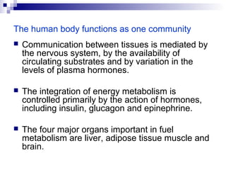 The human body functions as one community 
 Communication between tissues is mediated by 
the nervous system, by the availability of 
circulating substrates and by variation in the 
levels of plasma hormones. 
 The integration of energy metabolism is 
controlled primarily by the action of hormones, 
including insulin, glucagon and epinephrine. 
 The four major organs important in fuel 
metabolism are liver, adipose tissue muscle and 
brain. 
 