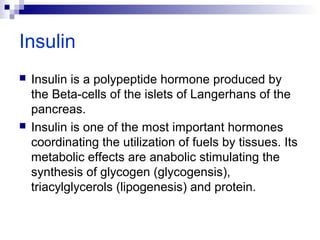 Insulin 
 Insulin is a polypeptide hormone produced by 
the Beta-cells of the islets of Langerhans of the 
pancreas. 
 Insulin is one of the most important hormones 
coordinating the utilization of fuels by tissues. Its 
metabolic effects are anabolic stimulating the 
synthesis of glycogen (glycogensis), 
triacylglycerols (lipogenesis) and protein. 
 