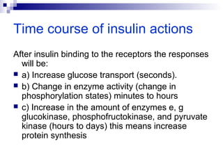 Time course of insulin actions 
After insulin binding to the receptors the responses 
will be: 
 a) Increase glucose transport (seconds). 
 b) Change in enzyme activity (change in 
phosphorylation states) minutes to hours 
 c) Increase in the amount of enzymes e, g 
glucokinase, phosphofructokinase, and pyruvate 
kinase (hours to days) this means increase 
protein synthesis 
 