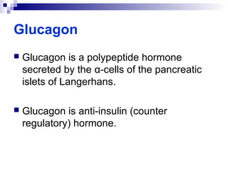 Glucagon 
 Glucagon is a polypeptide hormone 
secreted by the α-cells of the pancreatic 
islets of Langerhans. 
 Glucagon is anti-insulin (counter 
regulatory) hormone. 
 