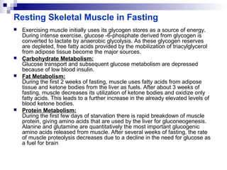 Resting Skeletal Muscle in Fasting 
 Exercising muscle initially uses its glycogen stores as a source of energy. 
During intense exercise, glucose -6-phosphate derived from glycogen is 
converted to lactate by anaerobic glycolysis. As these glycogen reserves 
are depleted, free fatty acids provided by the mobilization of triacylglycerol 
from adipose tissue become the major sources. 
 Carbohydrate Metabolism: 
Glucose transport and subsequent glucose metabolism are depressed 
because of low blood insulin. 
 Fat Metabolism: 
During the first 2 weeks of fasting, muscle uses fatty acids from adipose 
tissue and ketone bodies from the liver as fuels. After about 3 weeks of 
fasting, muscle decreases its utilization of ketone bodies and oxidize only 
fatty acids. This leads to a further increase in the already elevated levels of 
blood ketone bodies. 
 Protein Metabolism: 
During the first few days of starvation there is rapid breakdown of muscle 
protein, giving amino acids that are used by the liver for gluconeogenesis. 
Alanine and glutamine are quantitatively the most important glucogenic 
amino acids released from muscle. After several weeks of fasting, the rate 
of muscle proteolysis decreases due to a decline in the need for glucose as 
a fuel for brain 
 