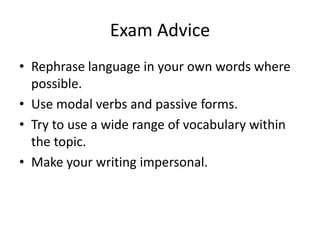 Exam Advice
• Rephrase language in your own words where
possible.
• Use modal verbs and passive forms.
• Try to use a wide range of vocabulary within
the topic.
• Make your writing impersonal.
 