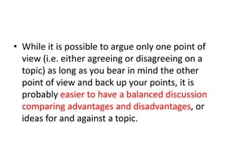 • While it is possible to argue only one point of
view (i.e. either agreeing or disagreeing on a
topic) as long as you bear in mind the other
point of view and back up your points, it is
probably easier to have a balanced discussion
comparing advantages and disadvantages, or
ideas for and against a topic.
 