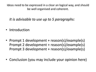 Ideas need to be expressed in a clear an logical way, and should
be well organised and coherent.
It is advisable to use up to 5 paragraphs:
• Introduction
• Prompt 1 development + reason(s)/example(s)
Prompt 2 development + reason(s)/example(s)
Prompt 3 development + reason(s)/example(s)
• Conclusion (you may include your opinion here)
 