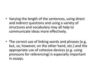 • Varying the length of the sentences, using direct
and indirect questions and using a variety of
structures and vocabulary may all help to
communicate ideas more effectively.
• The correct use of linking words and phrases (e.g.
but, so, however, on the other hand, etc.) and the
appropriate use of cohesive devices (e.g. using
pronouns for referencing) is especially important
in essays.
 