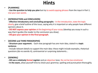 Hints
• [PLANNING]
- Use the question to help you plan but try to avoid copying phrases from the input in Part 1.
Use your own words.
• [INTRODUCTION and CONCLUSION]
- Effective introductory and concluding paragraphs - In the introduction, state the topic
clearly, give a brief outline of the issue, saying why it is important or why people have different
opinions about it.
- DO NOT express your opinion at the beginning of your essay (develop you essay in such a
way that it guides the reader to the conclusion you draw).
- DO give your opinion in the final paragraph.
• [SECOND and THIRD PARAGRAPHS]
- Structure your argument. - Each new paragraph has one main idea, stated in a topic
sentence.
- Include relevant details to support the main idea: these might include examples, rhetorical
questions (do no overdo it), controversial or surprising statements...
• [GENERAL]
- DO use a relatively formal register and an objective tone. Do not be too emotional.
- In the exam, allow yourself time to check your grammar, spelling and punctuation thoroughly.
 