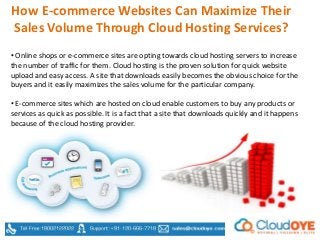 How E-commerce Websites Can Maximize Their
Sales Volume Through Cloud Hosting Services?
• Online shops or e-commerce sites are opting towards cloud hosting servers to increase
the number of traffic for them. Cloud hosting is the proven solution for quick website
upload and easy access. A site that downloads easily becomes the obvious choice for the
buyers and it easily maximizes the sales volume for the particular company.
• E-commerce sites which are hosted on cloud enable customers to buy any products or
services as quick as possible. It is a fact that a site that downloads quickly and it happens
because of the cloud hosting provider.
 