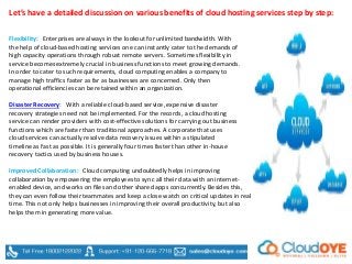 Let’s have a detailed discussion on various benefits of cloud hosting services step by step:
Disaster Recovery: With a reliable cloud-based service, expensive disaster
recovery strategies need not be implemented. For the records, a cloud hosting
service can render providers with cost-effective solutions for carrying out business
functions which are faster than traditional approaches. A corporate that uses
cloud services can actually resolve data recovery issues within a stipulated
timeline as fast as possible. It is generally four times faster than other in-house
recovery tactics used by business houses.
Improved Collaboration: Cloud computing undoubtedly helps in improving
collaboration by empowering the employees to sync all their data with an internet-
enabled device, and works on files and other shared apps concurrently. Besides this,
they can even follow their teammates and keep a close watch on critical updates in real
time. This not only helps businesses in improving their overall productivity, but also
helps them in generating more value.
Flexibility: Enterprises are always in the lookout for unlimited bandwidth. With
the help of cloud-based hosting services one can instantly cater to the demands of
high capacity operations through robust remote servers. Sometimes flexibility in
service becomes extremely crucial in business functions to meet growing demands.
In order to cater to such requirements, cloud computing enables a company to
manage high traffics faster as far as businesses are concerned. Only then
operational efficiencies can be retained within an organization.
 