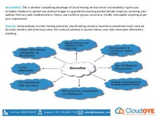 Accessibility: This is another compelling advantage of cloud hosting services that is accessibility. It gives you
complete freedom to upload new product images or upgrade the existing product details simply by accessing your
website from any web-enabled device. Hence, even while at go you can access, modify and update anything as per
your requirement.
Security: Comparatively to other hosting provision, cloud hosting solutions have been considered much secured.
You data remains safe what may come. Be it natural calamity or system failure, your data never gets affected by
anything.
 
