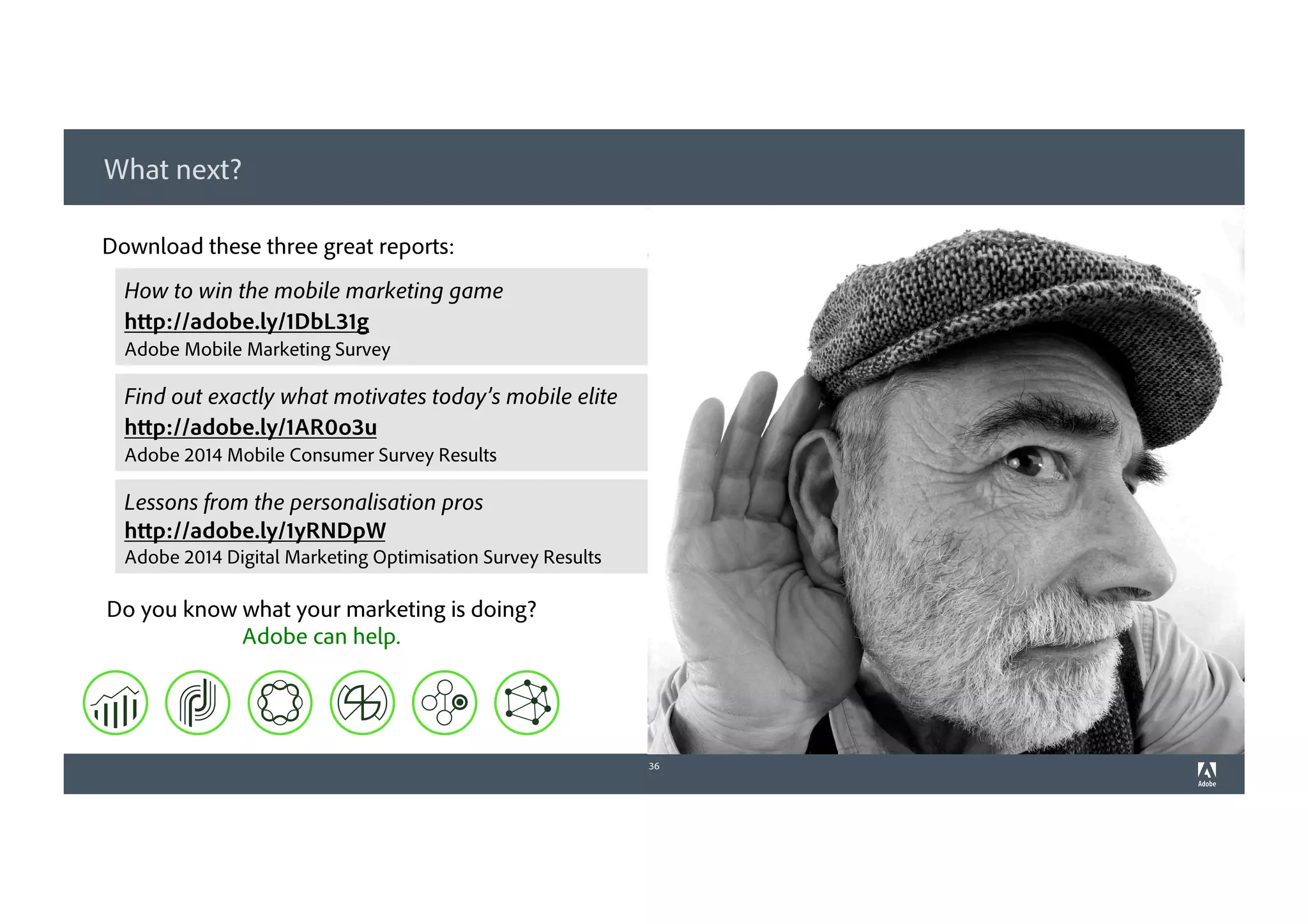 What next?
36
Download these three great reports:
How to win the mobile marketing game
http://adobe.ly/1DbL31g
Adobe Mobile Marketing Survey
Find out exactly what motivates today’s mobile elite
http://adobe.ly/1AR0o3u
Adobe 2014 Mobile Consumer Survey Results
Do you know what your marketing is doing?
Adobe can help.
Lessons from the personalisation pros
http://adobe.ly/1yRNDpW
Adobe 2014 Digital Marketing Optimisation Survey Results
 