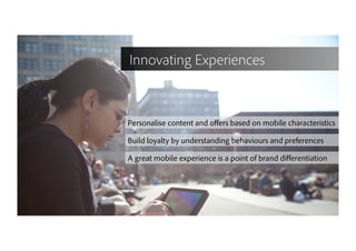 17
Personalise content and oﬀers based on mobile characteristics
Build loyalty by understanding behaviours and preferences
A great mobile experience is a point of brand diﬀerentiation
Innovating Experiences
 