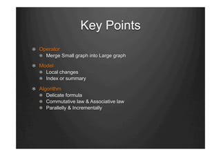 Key Points
"   Operator
"   Merge Small graph into Large graph
"   Model
"   Local changes
"   Index or summary
"   Algorithm
"   Delicate formula
"   Commutative law & Associative law
"   Parallelly & Incrementally
 