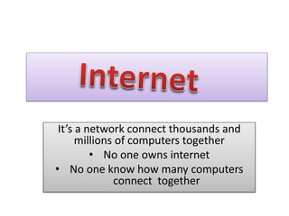 It’s a network connect thousands and
millions of computers together
• No one owns internet
• No one know how many computers
connect together
 