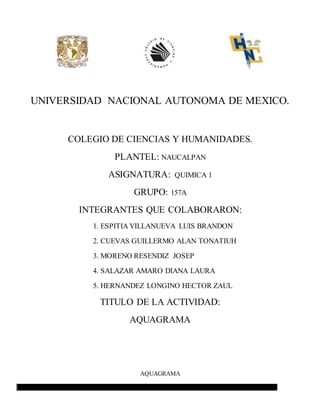UNIVERSIDAD NACIONAL AUTONOMA DE MEXICO.
COLEGIO DE CIENCIAS Y HUMANIDADES.
PLANTEL: NAUCALPAN
ASIGNATURA: QUIMICA 1
GRUPO: 157A
INTEGRANTES QUE COLABORARON:
1. ESPITIA VILLANUEVA LUIS BRANDON
2. CUEVAS GUILLERMO ALAN TONATIUH
3. MORENO RESENDIZ JOSEP
4. SALAZAR AMARO DIANA LAURA
5. HERNANDEZ LONGINO HECTOR ZAUL
TITULO DE LA ACTIVIDAD:
AQUAGRAMA
AQUAGRAMA
 