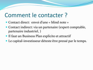Comment le contacter ?
Contact direct: envoi d’une « blind note »
Contact indirect: via un partenaire (expert comptable,
partenaire industriel, )
Il faut un Business Plan explicite et attractif
Le capital-investisseur déteste être pressé par le temps.