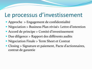 Le processus d’investissement
Approche > Engagement de confidentialité
Négociation > Business Plan révisé+ Lettre d’intention
Accord de principe > Comité d’investissement
Due diligence > Rapport des différents audits
Négociation Finale > Term Sheet et Contrat
Closing > Signature et paiement, Pacte d’actionnaires,
contrat de garantie