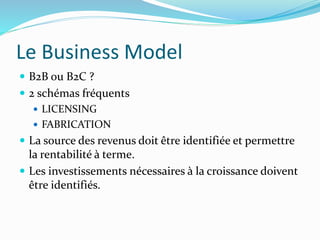 Le Business Model
B2B ou B2C ?
2 schémas fréquents
LICENSING
FABRICATION
La source des revenus doit être identifiée et permettre
la rentabilité à terme.
Les investissements nécessaires à la croissance doivent
être identifiés.