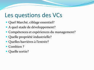 Les questions des VCs
Quel Marché, ciblage essentiel?
A quel stade de développement?
Compétences et expériences du management?
Quelle propriété industrielle?
Quelles barrières à l’entrée?
Combien ?
Quelle sortie?