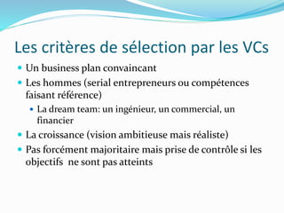 Les critères de sélection par les VCs
Un business plan convaincant
Les hommes (serial entrepreneurs ou compétences
faisant référence)
La dream team: un ingénieur, un commercial, un
financier
La croissance (vision ambitieuse mais réaliste)
Pas forcément majoritaire mais prise de contrôle si les
objectifs ne sont pas atteints