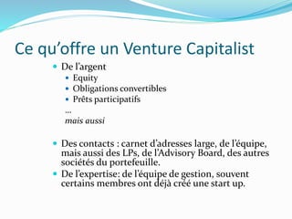 Ce qu’offre un Venture Capitalist
De l’argent
Equity
Obligations convertibles
Prêts participatifs
…
mais aussi
Des contacts : carnet d’adresses large, de l’équipe,
mais aussi des LPs, de l’Advisory Board, des autres
sociétés du portefeuille.
De l’expertise: de l’équipe de gestion, souvent
certains membres ont déjà créé une start up.
