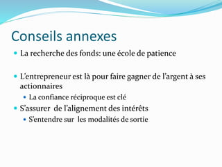 Conseils annexes
La recherche des fonds: une école de patience
L’entrepreneur est là pour faire gagner de l’argent à ses
actionnaires
La confiance réciproque est clé
S’assurer de l’alignement des intérêts
S’entendre sur les modalités de sortie
