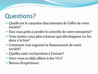 Questions?
Quelle est le caractère discriminant de l’offre de votre
société?
Etes vous prêts à perdre le contrôle de votre entreprise?
Vous sentez-vous plus créateur que développeur ou les
deux à la fois?
Comment s’est organisé le financement de votre
société?
Quelles sont vos barrières à l’entrée?
Avez-vous eu déjà affaire à des VCs?
Retour d’expérience.