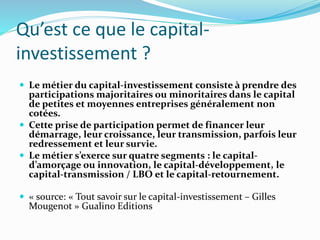 Qu’est ce que le capital-
investissement ?
Le métier du capital-investissement consiste à prendre des
participations majoritaires ou minoritaires dans le capital
de petites et moyennes entreprises généralement non
cotées.
Cette prise de participation permet de financer leur
démarrage, leur croissance, leur transmission, parfois leur
redressement et leur survie.
Le métier s’exerce sur quatre segments : le capital-
d’amorçage ou innovation, le capital-développement, le
capital-transmission / LBO et le capital-retournement.
« source: « Tout savoir sur le capital-investissement – Gilles
Mougenot » Gualino Editions