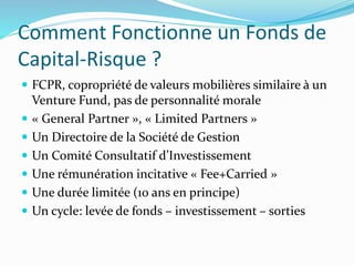 Comment Fonctionne un Fonds de
Capital-Risque ?
FCPR, copropriété de valeurs mobilières similaire à un
Venture Fund, pas de personnalité morale
« General Partner », « Limited Partners »
Un Directoire de la Société de Gestion
Un Comité Consultatif d’Investissement
Une rémunération incitative « Fee+Carried »
Une durée limitée (10 ans en principe)
Un cycle: levée de fonds – investissement – sorties