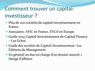 Comment trouver un capital-
investisseur ?
Plus de 200 sociétés de capital-investissement en
France
Annuaires: AFIC en France, EVCA en Europe
Guide 2014 Capital-Investissement de Capital Finance
– Les Echos
Guide des sociétés de Capital-Investissement- Les
Editions du Management
En général un duo en charge d’un dossier associé +
chargé d’affaires