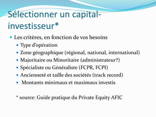 Sélectionner un capital-
investisseur*
Les critères, en fonction de vos besoins
Type d’opération
Zone géographique (régional, national, international)
Majoritaire ou Minoritaire (administrateur?)
Spécialiste ou Généraliste (FCPR, FCPI)
Ancienneté et taille des sociétés (track record)
Montants minimaux et maximaux investis
* source: Guide pratique du Private Equity AFIC