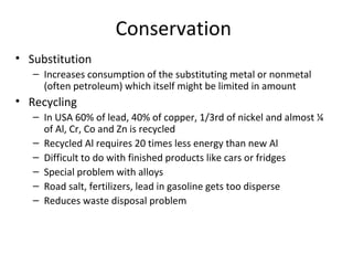 Conservation 
• Substitution 
– Increases consumption of the substituting metal or nonmetal 
(often petroleum) which itself might be limited in amount 
• Recycling 
– In USA 60% of lead, 40% of copper, 1/3rd of nickel and almost ¼ 
of Al, Cr, Co and Zn is recycled 
– Recycled Al requires 20 times less energy than new Al 
– Difficult to do with finished products like cars or fridges 
– Special problem with alloys 
– Road salt, fertilizers, lead in gasoline gets too disperse 
– Reduces waste disposal problem 
 