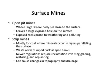 Surface Mines 
• Open pit mines 
– Where large 3D ore body lies close to the surface 
– Leaves a large exposed hole on the surface 
– Exposed rocks prone to weathering and polluting 
• Strip mines 
– Mostly for coal where minerals occur in layers paralleling 
the surface 
– Waste rocks dumped back as spoil banks 
– Newer regulations require reclamation involving grading, 
restoring, and replanting 
– Can cause changes in topography and drainage 
 