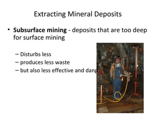 Extracting Mineral Deposits 
• Subsurface mining - deposits that are too deep 
for surface mining 
– Disturbs less 
– produces less waste 
– but also less effective and dangerous. 
 